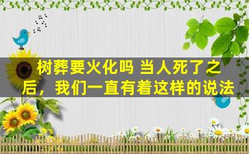树葬要火化吗 当人死了之后，我们一直有着这样的说法